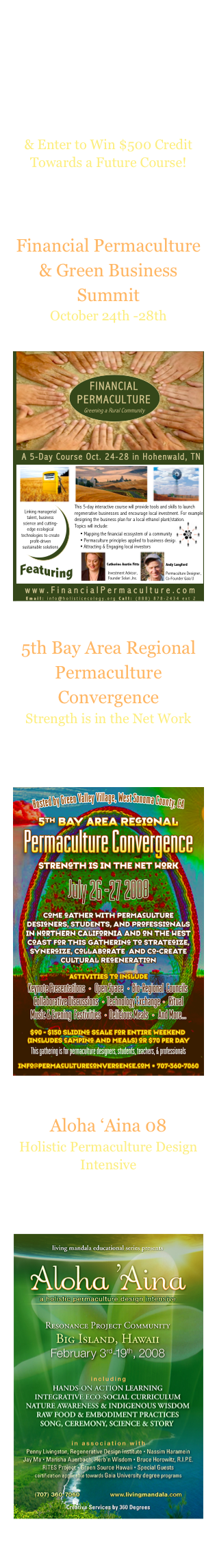 Find Us On-Line
Check Us Out On:




Sign-Up for Our Newsletter 
& Enter to Win $500 Credit Towards a Future Course!

Featured 2008 Events

Financial Permaculture & Green Business Summit
October 24th -28th
Hohenwald,  Tennessee
￼
5th Bay Area Regional Permaculture Convergence
Strength is in the Net Work
July 26th -27th
Green Valley Village
West Sonoma County, CA
￼
Aloha ‘Aina 08
Holistic Permaculture Design Intensive
February 3rd-19th, 2008
At The Resonance Project Community Big Island, Hawaii
￼